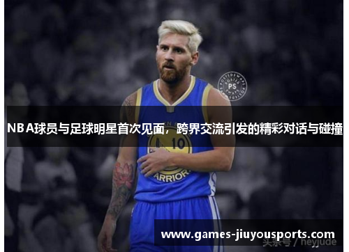 NBA球员与足球明星首次见面，跨界交流引发的精彩对话与碰撞